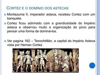 CORTEZ E O DOMÍNIO DOS ASTECAS
 Montezuma II, imperador asteca, recebeu Cortez com um
  banquete.
 Cortez ficou admirado com a grandiosidade do Império
  asteca e observou muito a organização do povo para
  pensar uma forma de dominá-los.

   Ver pagina 162 – Tenochtitlán, a capital do Império Asteca
    vista por Hernan Cortez
 