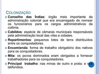 COLONIZAÇÃO
 Conselho das Índias: órgão mais importante da
  administração colonial que era encarregado de nomear
  os funcionários para os cargos administrativos da
  colônia.
 Cabildos: espécie de câmaras municipais responsáveis
  pela administração local das vilas e cidades.
 Repartimentos: pequenos lotes de terra distribuídos
  entre os conquistadores.
 Encomienda: forma de trabalho obrigatório dos nativos
  para os conquistadores.
 Mita: os povos dominados eram obrigados a fornecer
  trabalhadores para os conquistadores.
 Principal trabalho: nas minas de outro e prata; e nos
  latifúndios.
 
