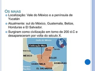 OS MAIAS
 Localização: Vale do México e a península de
  Yucatán
 Atualmente: sul do México, Guatemala, Belize,
  Honduras e El Salvador.
 Surgiram como civilização em torno de 200 d.C e
  desapareceram por volta do século X.
 