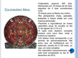 •Calendário possuía 365 dias,
                  distribuídos em 18 meses de 20 dias,
                  seguidos de 5 dias considerados
CALENDÁRIO MAIA   ruins.
                  •O tempo para os Maias era cíclico.
                  •Na perspectiva maia, passado,
                  presente e futuro estão em uma
                  mesma dimensão.
                  •Fazendo a equivalência ao nosso
                  calendário atual, foi iniciado no dia
                  13 de agosto de 3.114 a.C.
                  •A cada ciclo (baktun) completo
                  iniciaria uma nova fase, onde a
                  história se repetiria.
                  •Um baktun maia corresponde a um
                  período de aproximadamente 394
                  anos, que, ao multiplicá-lo por 13
                  baktunes, resulta em 5.125 anos, ou
                  seja, um ciclo completo.
                  •No calendário mesoamericano, este
                  ciclo será completado no dia 21 de
                  dezembro de 2012.
 