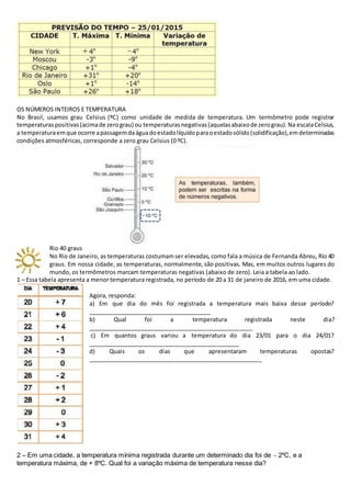 OS NÚMEROS INTEIROS E TEMPERATURA
No Brasil, usamos grau Celsius (ºC) como unidade de medida de temperatura. Um termômetro pode registrar
temperaturaspositivas(acimade zerograu) ou temperaturasnegativas(aquelasabaixode zerograu).Na escalaCelsius,
a temperaturaemque ocorre apassagemdaáguadoestadolíquidoparaoestadosólido(solidificação),emdeterminadas
condições atmosféricas, corresponde a zero grau Celsius (0 ºC).
Rio 40 graus
No Rio de Janeiro, as temperaturas costumamser elevadas, como fala a música de Fernanda Abreu, Rio 40
graus. Em nossa cidade, as temperaturas, normalmente, são positivas. Mas, em muitos outros lugares do
mundo, os termômetros marcam temperaturas negativas (abaixo de zero). Leia a tabela ao lado.
1 – Essa tabela apresenta a menor temperatura registrada, no período de 20 a 31 de janeiro de 2016, em uma cidade.
Agora, responda:
a) Em que dia do mês foi registrada a temperatura mais baixa desse período?
______________________________________
b) Qual foi a temperatura registrada neste dia?
___________________________________________________
c) Em quantos graus variou a temperatura do dia 23/01 para o dia 24/01?
_______________________________________________
d) Quais os dias que apresentaram temperaturas opostas?
______________________________________________________
2 – Em uma cidade, a temperatura mínima registrada durante um determinado dia foi de  2ºC, e a
temperatura máxima, de + 8ºC. Qual foi a variação máxima de temperatura nesse dia?
 