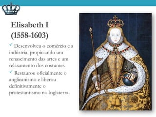 Elisabeth I
(1558-1603)
 Desenvolveu o comércio e a
indústria, propiciando um
renascimento das artes e um
relaxamento dos costumes.
 Restaurou oficialmente o
anglicanismo e liberou
definitivamente o
protestantismo na Inglaterra.
 