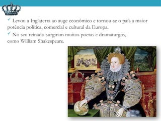  Levou a Inglaterra ao auge econômico e tornou-se o país a maior
potência política, comercial e cultural da Europa.
 No seu reinado surgiram muitos poetas e dramaturgos,
como William Shakespeare.
 