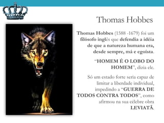 Thomas Hobbes
Thomas Hobbes (1588 -1679) foi um
filósofo inglês que defendia a idéia
de que a natureza humana era,
desde sempre, má e egoísta.
“HOMEM É O LOBO DO
HOMEM”, dizia ele.
Só um estado forte seria capaz de
limitar a liberdade individual,
impedindo a “GUERRA DE
TODOS CONTRA TODOS”, como
afirmou na sua célebre obra
LEVIATÃ.
 