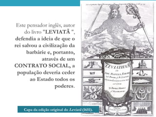 Capa da edição original do Leviatã (1651).
Este pensador inglês, autor
do livro "LEVIATÃ ",
defendia a ideia de que o
rei salvou a civilização da
barbárie e, portanto,
através de um
CONTRATO SOCIAL, a
população deveria ceder
ao Estado todos os
poderes.
 