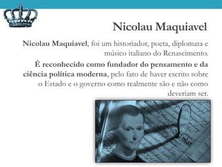Nicolau Maquiavel
Nicolau Maquiavel, foi um historiador, poeta, diplomata e
músico italiano do Renascimento.
É reconhecido como fundador do pensamento e da
ciência política moderna, pelo fato de haver escrito sobre
o Estado e o governo como realmente são e não como
deveriam ser.
.
 