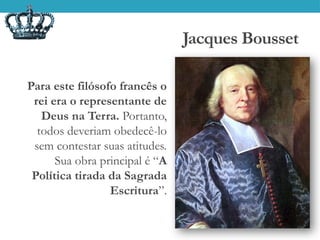 Jacques Bousset
Para este filósofo francês o
rei era o representante de
Deus na Terra. Portanto,
todos deveriam obedecê-lo
sem contestar suas atitudes.
Sua obra principal é “A
Política tirada da Sagrada
Escritura”.
 