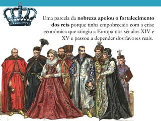 Uma parcela da nobreza apoiou o fortalecimento
dos reis porque tinha empobrecido com a crise
econômica que atingiu a Europa nos séculos XIV e
XV e passou a depender dos favores reais.
 