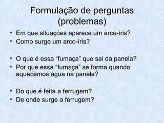 Formulação de perguntas
(problemas)
• Em que situações aparece um arco-íris?
• Como surge um arco-íris?
• O que é essa “fumaça” que sai da panela?
• Por que essa “fumaça” se forma quando
aquecemos água na panela?
• Do que é feita a ferrugem?
• De onde surge a ferrugem?
 