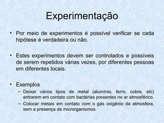 Experimentação
• Por meio de experimentos é possível verificar se cada
hipótese é verdadeira ou não.
• Estes experimentos devem ser controlados e possíveis
de serem repetidos várias vezes, por diferentes pessoas
em diferentes locais.
• Exemplos
– Deixar vários tipos de metal (alumínio, ferro, cobre, etc)
entrarem em contato com bactérias presentes no ar atmosférico.
– Colocar metais em contato com o gás oxigênio da atmosfera,
sem a presença de microrganismos.
 