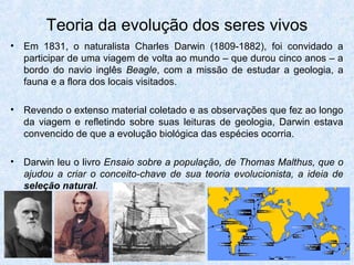 Teoria da evolução dos seres vivos
• Em 1831, o naturalista Charles Darwin (1809-1882), foi convidado a
participar de uma viagem de volta ao mundo – que durou cinco anos – a
bordo do navio inglês Beagle, com a missão de estudar a geologia, a
fauna e a flora dos locais visitados.
• Revendo o extenso material coletado e as observações que fez ao longo
da viagem e refletindo sobre suas leituras de geologia, Darwin estava
convencido de que a evolução biológica das espécies ocorria.
• Darwin leu o livro Ensaio sobre a população, de Thomas Malthus, que o
ajudou a criar o conceito-chave de sua teoria evolucionista, a ideia de
seleção natural.
 