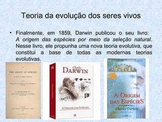 Teoria da evolução dos seres vivos
• Finalmente, em 1859, Darwin publicou o seu livro:
A origem das espécies por meio da seleção natural.
Nesse livro, ele propunha uma nova teoria evolutiva, que
constitui a base de todas as modernas teorias
evolutivas.
 