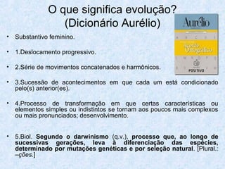 • Substantivo feminino.
• 1.Deslocamento progressivo.
• 2.Série de movimentos concatenados e harmônicos.
• 3.Sucessão de acontecimentos em que cada um está condicionado
pelo(s) anterior(es).
• 4.Processo de transformação em que certas características ou
elementos simples ou indistintos se tornam aos poucos mais complexos
ou mais pronunciados; desenvolvimento.
• 5.Biol. Segundo o darwinismo (q.v.), processo que, ao longo de
sucessivas gerações, leva à diferenciação das espécies,
determinado por mutações genéticas e por seleção natural. [Plural.:
–ções.]
O que significa evolução?
(Dicionário Aurélio)
 