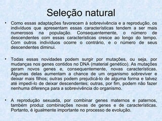 • Como essas adaptações favorecem à sobrevivência e a reprodução, os
indivíduos que apresentam essas características tendem a ser mais
numerosos na população. Consequentemente, o número de
descendentes com essas características cresce ao longo do tempo.
Com outros indivíduos ocorre o contrário, e o número de seus
descendentes diminui.
• Todas essas novidades podem surgir por mutações, ou seja, por
mudanças nos genes contidos no DNA (material genético). As mutações
geram novos genes e, consequentemente, novas características.
Algumas delas aumentam a chance de um organismo sobreviver e
deixar mais filhos; outras podem prejudicá-lo de alguma forma e talvez
até impedí-lo de deixar descendentes; outras, por fim, podem não fazer
nenhuma diferença para a sobrevivência do organismo.
• A reprodução sexuada, por combinar genes maternos e paternos,
também produz combinações novas de genes e de características.
Portanto, é igualmente importante no processo de evolução.
Seleção natural
 