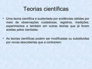 Teorias científicas
• Uma teoria científica é sustentada por evidências obtidas por
meio de observações cuidadosas, registros, medições,
experimentos e também em outras teorias que já foram
aceitas pelos cientistas.
• As teorias científicas podem ser modificadas ou substituídas
por novas descobertas que a contrariem.
 