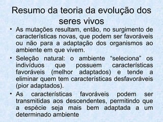 Resumo da teoria da evolução dos
seres vivos
• As mutações resultam, então, no surgimento de
características novas, que podem ser favoráveis
ou não para a adaptação dos organismos ao
ambiente em que vivem.
• Seleção natural: o ambiente “seleciona” os
indivíduos que possuem características
favoráveis (melhor adaptados) e tende a
eliminar quem tem características desfavoráveis
(pior adaptados).
• As características favoráveis podem ser
transmitidas aos descendentes, permitindo que
a espécie seja mais bem adaptada a um
determinado ambiente
 