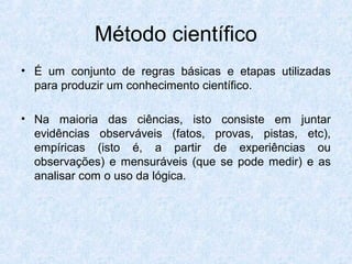 Método científico
• É um conjunto de regras básicas e etapas utilizadas
para produzir um conhecimento científico.
• Na maioria das ciências, isto consiste em juntar
evidências observáveis (fatos, provas, pistas, etc),
empíricas (isto é, a partir de experiências ou
observações) e mensuráveis (que se pode medir) e as
analisar com o uso da lógica.
 