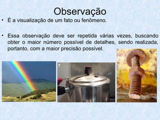 Observação
• É a visualização de um fato ou fenômeno.
• Essa observação deve ser repetida várias vezes, buscando
obter o maior número possível de detalhes, sendo realizada,
portanto, com a maior precisão possível.
 
