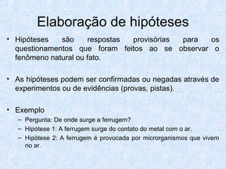 Elaboração de hipóteses
• Hipóteses são respostas provisórias para os
questionamentos que foram feitos ao se observar o
fenômeno natural ou fato.
• As hipóteses podem ser confirmadas ou negadas através de
experimentos ou de evidências (provas, pistas).
• Exemplo
– Pergunta: De onde surge a ferrugem?
– Hipótese 1: A ferrugem surge do contato do metal com o ar.
– Hipótese 2: A ferrugem é provocada por microrganismos que vivem
no ar.
 