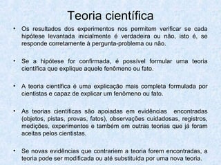 Teoria científica
• Os resultados dos experimentos nos permitem verificar se cada
hipótese levantada inicialmente é verdadeira ou não, isto é, se
responde corretamente à pergunta-problema ou não.
• Se a hipótese for confirmada, é possível formular uma teoria
científica que explique aquele fenômeno ou fato.
• A teoria científica é uma explicação mais completa formulada por
cientistas e capaz de explicar um fenômeno ou fato.
• As teorias científicas são apoiadas em evidências encontradas
(objetos, pistas, provas, fatos), observações cuidadosas, registros,
medições, experimentos e também em outras teorias que já foram
aceitas pelos cientistas.
• Se novas evidências que contrariem a teoria forem encontradas, a
teoria pode ser modificada ou até substituída por uma nova teoria.
 
