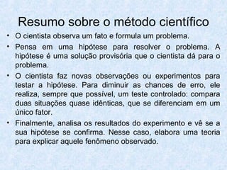 Resumo sobre o método científico
• O cientista observa um fato e formula um problema.
• Pensa em uma hipótese para resolver o problema. A
hipótese é uma solução provisória que o cientista dá para o
problema.
• O cientista faz novas observações ou experimentos para
testar a hipótese. Para diminuir as chances de erro, ele
realiza, sempre que possível, um teste controlado: compara
duas situações quase idênticas, que se diferenciam em um
único fator.
• Finalmente, analisa os resultados do experimento e vê se a
sua hipótese se confirma. Nesse caso, elabora uma teoria
para explicar aquele fenômeno observado.
 