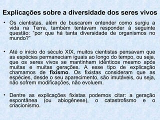 Explicações sobre a diversidade dos seres vivos
• Os cientistas, além de buscarem entender como surgiu a
vida na Terra, também tentavam responder à seguinte
questão: “por que há tanta diversidade de organismos no
mundo?”
• Até o início do século XIX, muitos cientistas pensavam que
as espécies permaneciam iguais ao longo do tempo, ou seja,
que os seres vivos se mantinham idênticos mesmo após
muitas e muitas gerações. A esse tipo de explicação
chamamos de fixismo. Os fixistas consideram que as
espécies, desde o seu aparecimento, são imutáveis, ou seja,
não sofrem modificações, não evoluem.
• Dentre as explicações fixistas podemos citar: a geração
espontânea (ou abiogênese), o catastrofismo e o
criacionismo.
 