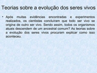 • Após muitas evidências encontradas e experimentos
realizados, os cientistas concluíram que todo ser vivo se
origina de outro ser vivo. Sendo assim, todos os organismos
atuais descendem de um ancestral comum? As teorias sobre
a evolução dos seres vivos procuram explicar como isso
aconteceu.
Teorias sobre a evolução dos seres vivos
 