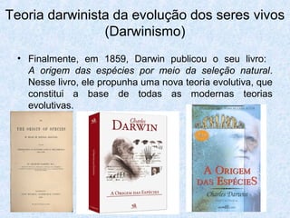 • Finalmente, em 1859, Darwin publicou o seu livro:
A origem das espécies por meio da seleção natural.
Nesse livro, ele propunha uma nova teoria evolutiva, que
constitui a base de todas as modernas teorias
evolutivas.
Teoria darwinista da evolução dos seres vivos
(Darwinismo)
 
