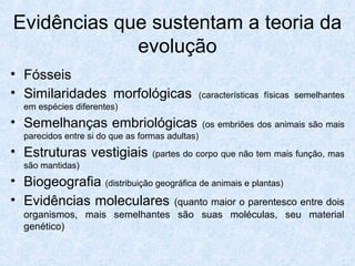 Evidências que sustentam a teoria da
evolução
• Fósseis
• Similaridades morfológicas (características físicas semelhantes
em espécies diferentes)
• Semelhanças embriológicas (os embriões dos animais são mais
parecidos entre si do que as formas adultas)
• Estruturas vestigiais (partes do corpo que não tem mais função, mas
são mantidas)
• Biogeografia (distribuição geográfica de animais e plantas)
• Evidências moleculares (quanto maior o parentesco entre dois
organismos, mais semelhantes são suas moléculas, seu material
genético)
 