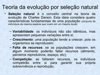 Teoria da evolução por seleção natural
• Seleção natural é o conceito central na teoria da
evolução de Charles Darwin. Esta ideia considera quatro
características fundamentais de uma população (conjunto de
indivíduos da mesma espécie que vivem em um mesmo local):
– Variabilidade: os indivíduos não são idênticos, mas
apresentam pequenas variações entre si;
– Crescimento: uma população tende a crescer, pois os
organismos se reproduzem;
– Falta de recursos: se as populações crescem, em
algum momento poderão faltar recursos (alimento,
parceiros reprodutivos, espaço, etc);
– Competição: se faltarem recursos, os indivíduos
competirão entre si para garantir sua própria
sobrevivência e reprodução.
 