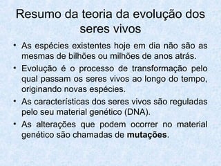 Resumo da teoria da evolução dos
seres vivos
• As espécies existentes hoje em dia não são as
mesmas de bilhões ou milhões de anos atrás.
• Evolução é o processo de transformação pelo
qual passam os seres vivos ao longo do tempo,
originando novas espécies.
• As características dos seres vivos são reguladas
pelo seu material genético (DNA).
• As alterações que podem ocorrer no material
genético são chamadas de mutações.
 