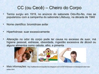CC (ou Cecê) – Cheiro do Corpo
• Termo surgiu em 1919, no anúncio do sabonete Odo-Ro-No, mas se
popularizou com a campanha do sabonete Lifebuoy, na década de 1940
• Nome científico: bromidrose axilar
• Hiperhidrose: suar excessivamente
• Alteração no odor do corpo pode ter causa no excesso de suor, má
higiene pessoal, estresse, obesidade, ingestão excessiva de álcool ou
alguns alimentos como cebola, alho, e pimenta
• Mais informações: http://saltitandocomaspalavras.blogspot.com.br/2014/02/cece-o-indesejavel-odor-nas-
axilas.html
 