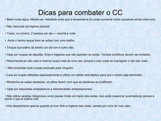 Dicas para combater o CC
• Beba muita água. Manter-se hidratado evita que a temperatura do corpo aumente muito causando ainda mais suor.
• Não descuide da higiene pessoal
• Tome, no mínimo, 2 banhos por dia — manhã e noite.
• Após o banho seque bem as axilas com uma toalha.
• Troque sua toalha de banho um dia sim e outro não.
• Opte por roupas de algodão, finas e folgadas que não apertem as axilas. Tecidos sintéticos devem ser evitados.
• Recomenda-se não usar a mesma roupa mais de uma vez, porque o odor pode se impregnar e não sair mais.
• Não empreste suas roupas pessoais para ninguém.
• Lave as roupas afetadas separadamente e utilize um sabão anti-séptico para que o cheiro seja eliminado.
• Mantenha as axilas depiladas, os pêlos fazem com que as bactérias se proliferem.
• Opte por sabonetes antissépticos e desodorantes antiperspirantes
• Não utilize receitas milagrosas como passar limão em baixo das axilas, isso pode ocasionar queimaduras graves e
piorar o que já estava mal.
• Use desodorante apenas quando já tiver feito a higiene das axilas, jamais por cima do mau odor.
 