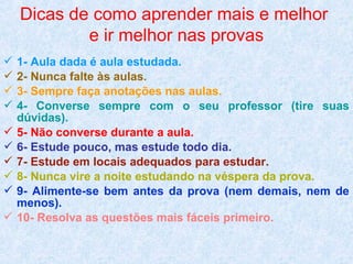 Dicas de como aprender mais e melhor
e ir melhor nas provas
 1- Aula dada é aula estudada.
 2- Nunca falte às aulas.
 3- Sempre faça anotações nas aulas.
 4- Converse sempre com o seu professor (tire suas
dúvidas).
 5- Não converse durante a aula.
 6- Estude pouco, mas estude todo dia.
 7- Estude em locais adequados para estudar.
 8- Nunca vire a noite estudando na véspera da prova.
 9- Alimente-se bem antes da prova (nem demais, nem de
menos).
 10- Resolva as questões mais fáceis primeiro.

 