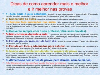 Dicas de como aprender mais e melhor
e ir melhor nas provas
 1- Aula dada é aula estudada.

Assistir à aula não garante o aprendizado. Estudando
depois, sozinho, você sabe o quanto entendeu do conteúdo e quais são suas dúvidas.

 2- Nunca falte às aulas. Assistir à aula economiza tempo de estudo em casa.
 3- Sempre faça anotações nas aulas. Não apenas do que o professor

escreve no
quadro. Faça os seus próprios resumos do que você está entendendo. Qual é o tema central da aula? O
que é importante eu saber? (Veja aquilo que o professor mais falou, pois provavelmente isso será
cobrado.)

 4- Converse sempre com o seu professor (tire suas dúvidas).
 5- Não converse durante a aula. O professor está ali para te ajudar a aprender, mas isso
também depende de você. Não perca o foco na aula. Concentração total durante o momento da aula.
Existem os intervalos e recreios para conversas e brincadeiras.

 6- Estude pouco, mas estude todo dia.
de estudar toda a matéria.

Nunca acumule matéria. Talvez não dê tempo

 7- Estude em locais adequados para estudar.

Não estude em locais barulhentos e
que distraiam a sua atenção (TV, internet, mãe, etc). Ideal: bibliotecas.

 8- Nunca vire a noite estudando na véspera da prova. Isso vai te deixar com
sono, com o cérebro cansado na hora da prova (as informações ficam numa área do cérebro que
armazena as memórias curtas, mais recentes, por isso são mais facilmente esquecidas). Por isso, durma
cedo e bem nas vésperas de prova.

 9- Alimente-se bem antes da prova (nem demais, nem de menos).
 10- Resolva as questões mais fáceis primeiro. Perder tempo com as mais difíceis
cansa o seu cérebro no início da prova e pode errar questões fáceis por conta do cansaço. Faça a prova
com muita atenção às pegadinhas para não cair nelas. Use todo o tempo da prova! A pressa é inimiga da
perfeição.

 