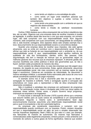 • como tendo um objetivo e uma estratégia de ação,
• como sendo um lugar onde trabalham pessoas que
também têm objetivos e sujeitas a certas normas de
comportamento,
• como tendo uma preocupação com o ambiente em que os
negócios são desenvolvidos.
• como tendo a missão de satisfazer necessidades
humanas.
Cortina (1994) destaca que a ética empresarial não se limita à obediência das
leis, ela vai além. Digamos que uma empresa deixa de recolher impostos à revelia
da legislação. A análise desse fato leva-nos a crer que essa empresa, em primeiro
lugar, não está cumprindo com sua responsabilidade social. Num segundo
momento, está competindo com suas concorrentes, em desigualdade de condições,
isto é, está levando vantagens. Dois aspectos éticos este simples exemplo traz a
tona: descumprimento de sua responsabilidade social e a concorrência desleal.
Quando uma empresa deixa de recolher seus impostos, não está agindo
eticamente, pois se omite em contribuir com o desenvolvimento social. Pode-se
afirmar que está se furtando de sua responsabilidade com o ambiente ou, de sua
responsabilidade social. E aqui, responsabilidade social significa melhoria da
qualidade de vida dos fornecedores, clientes, enfim, das pessoas. Esta
argumentação não tem a intenção de insinuar que os governantes sejam os
melhores gestores dos recursos que as empresas repassam. A eficiente gestão dos
recursos recolhidos aos cofres públicos é dever dos governantes que, se não a
fazem, também estão procedendo de maneira não ética.
Outro corolário da reflexão ética, no caso das empresas que não pagam seus
impostos, diz respeito às suas concorrentes. Estas, agindo eticamente, assumindo
sua responsabilidade social, não mais concorrem sob as mesmas regras do jogo
(legal e econômico). Coloca-se em condições de inferioridade. Se assumirem a
mesma estratégia antiética, a sociedade ficaria estimulada pela busca de uma nova
atitude moralmente aceitável (não pagar impostos).
O exemplo acima nos é real e recorrente pelo fato de que no Brasil a
sonegação de impostos é aviltante. Tanto a sonegação quanto à corrupção são
sintomáticos em nosso país e representam a falta de ética empresarial mais
claramente constatável.
Não é inusitável a estratégia das empresas em participarem de programas
sociais. Tal participação muitas vezes é divulgada pela mídia que lança apelos às
empresas nesse sentido. Outras vezes, o próprio Governo lança programas,
chamando as empresas a se engajarem.
É muito lúcida a colocação de Drucker (1975) quando afirma que a empresa
que assumir tarefas para as quais carece de competência é um comportamento
irresponsável. Segundo o mesmo autor, é sentimentalismo fazer algo
economicamente irracional, assumindo uma determinada responsabilidade social
para a qual é incompetente e não tem autoridade legítima.
As empresas são socialmente responsáveis e cumprem com sua
responsabilidade quando contribuem com os impostos. Porém, existem situações
em que a responsabilidade social vai além da pura e simples observação das
normas impositivas (legislação). Nash (1993) diz que este é o caso, por exemplo,
dos fabricantes de motores de automóveis. Os motores hoje fabricados e
comercializados estão legalmente amparados, embora poluam o meio ambiente com
monóxido de carbono e outros gases de forma significativa. Sabe-se que existem
 