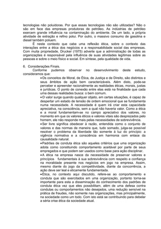 tecnologias não poluidoras. Por que essas tecnologias não são utilizadas? Não o
são em face das empresas produtoras de petróleo. As indústrias de petróleo
exercem grande influência na contaminação do ambiente. De um lado, a própria
atividade de extração e refino polui. Por outro, o massivo consumo de gasolina e
diesel também poluem.
É neste contexto que cabe uma reflexão ética, sobre o contexto das
interações entre a ética dos negócios e a responsabilidade social das empresas.
Com muita propriedade, Drucker (1975) adverte que a administração de todas as
organizações é responsável pela influência de suas atividades legítimas sobre as
pessoas e sobre o meio físico e social. Em síntese, pela qualidade de vida.
6. Considerações Finais.
Conforme pudemos observar no desenvolvimento deste estudo,
consideramos que:
•Os conceitos de Moral, de Ética, de Justiça e de Direito, são distintos e
seus âmbitos de ação bem caracterizáveis. Além disto, pode-se
perceber e apreender racionalmente as realidades éticas, morais, justas
e jurídicas. O ponto de conexão entre elas está na finalidade que cada
uma dessas realidades busca: o bem comum.
•O valor surge quando qualquer objeto, em certas situações, é capaz de
despertar um estado de tensão de ordem emocional que se fundamenta
numa necessidade. A necessidade é quem irá criar esta capacidade
apreciativa, na consciência, sem a qual não haveria valor. Como a ética
e a moral fundamentam-se no campo apreciativo dos valores, no
momento em que os valores éticos e valores vitais são desprezados pelo
homem, ele não responde mais pelas necessidades de sobrevivência.
•Ser livre significa obedecer à razão, entendida como o conjunto de
valores e das normas de maneira que, tudo somado, julga-se possível
resolver o problema da liberdade tão somente à luz do princípio: a
vigência normativa e a consciência em harmonia com enlace da
causalidade natural.
•Padrões de conduta ética são aqueles critérios que uma organização
adota como constituindo comportamento aceitável por parte de seus
empregados e que podem ser usados como base para ação disciplinar.
•A ética na empresa nasce da necessidade de preservar valores e
princípios fundamentais à sua sobrevivência com respeito e confiança
na moralidade presente nos negócios em jogo na empresa. Assim,
mesmo diante do jogo da competitividade, diante da concorrência, a
ação deve ser leal e eticamente fundamentada.
•Ética, no contexto aqui discutido, refere-se ao comportamento e
conduta que são exercitados em uma organização, portanto torna-se
importante para esta a disseminação do conhecimento dos padrões de
conduta ética vez que eles possibilitam, além de uma defesa contra
condutas ou comportamentos não desejados, uma redução sensível na
prática de fraudes, não somente nas organizações, mas principalmente,
na sociedade como um todo. Com isto está se contribuindo para debelar
a séria crise ética da sociedade atual.
 