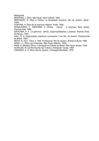 Bibliografia
BENTHAN, J. Ética. São Paulo: Abril Cultural, 1984.
BERTRAND, R. Ética e Política na Sociedade Humana. Rio de Janeiro: Zahar,
1954.
CORTINA, A. Ética de la empresa. Madrid: Trotta, 1994.
DONALDSON, T., WERHANE, P. Ethical issues in business. New Jersey:
Prentice-Hall, 1996.
DRUCKER, P. F. La gerencia: tareas, responsabilidades y praticas. Buenos Aires:
El Ateneo, 1975.
HALL, R. H. Organização: estrutura e processos. 3 ed. Rio de Janeiro: Prentice-Hall
do Brasil, 1984.
MOTA, N. de S. Ética e Vida Profissional. Rio de Janeiro: Âmbito Cultural, 1984.
NASH, L.L. Ética nas Empresas. São Paulo: Makron, 1993.
PAIM, A. Modelos Éticos, Introdução ao Estudo da Moral. São Paulo: Ibrasa, 1992.
SCHELER, M. Da Reviravolta dos Valores. Petrópolis: Vozes, 1994.
VÁSQUES, A. S. Ética. Rio de Janeiro: Civilização Brasileira, 1970.
 
