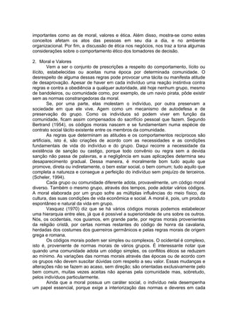 importantes como as de moral, valores e ética. Além disso, mostra-se como estes
conceitos afetam os atos das pessoas em seu dia a dia, e no ambiente
organizacional. Por fim, a discussão de ética nos negócios, nos traz a tona algumas
considerações sobre o comportamento ético dos tomadores de decisão.
2. Moral e Valores
Vem a ser o conjunto de prescrições a respeito do comportamento, lícito ou
ilícito, estabelecidas ou aceitas numa época por determinada comunidade. O
desrespeito de alguma dessas regras pode provocar uma tácita ou manifesta atitude
de desaprovação. Apesar de haver em cada indivíduo uma reação instintiva contra
regras e contra a obediência a qualquer autoridade, até hoje nenhum grupo, mesmo
de bandoleiros, ou comunidade como, por exemplo, de um navio pirata, pôde existir
sem as normas constrangedoras da moral.
Se, por uma parte, elas molestam o indivíduo, por outra preservam a
sociedade em que ele vive. Agem como um mecanismo de autodefesa e de
preservação do grupo. Como os indivíduos só podem viver em função da
comunidade, ficam assim compensados do sacrifício pessoal que fazem. Segundo
Bertrand (1954), os códigos morais nascem e se fundamentam numa espécie de
contrato social tácito existente entre os membros da comunidade.
As regras que determinam as atitudes e os comportamentos recíprocos são
artificiais, isto é, são criações de acordo com as necessidades e as condições
fundamentais de vida do indivíduo e do grupo. Daqui recorre a necessidade da
existência de sanção ou castigo, porque todo convênio ou regra sem a devida
sanção não passa de palavras, e a negligência em suas aplicações determina seu
desaparecimento gradual. Dessa maneira, é moralmente bom tudo aquilo que
promove, direta ou indiretamente, o bem estar social, o bem comum; tudo aquilo que
completa a natureza e consegue a perfeição do indivíduo sem prejuízo de terceiros.
(Scheler, 1994).
Cada grupo ou comunidade diferente adota, provavelmente, um código moral
diverso. Também o mesmo grupo, através dos tempos, pode adotar vários códigos.
A moral elaborada por um grupo sofre as múltiplas influências do meio físico, da
cultura, das suas condições de vida econômica e social. A moral é, pois, um produto
espontâneo e natural da vida em grupo.
Vasquez (1970) diz que se há vários códigos morais podemos estabelecer
uma hierarquia entre eles, já que é possível a superioridade de uns sobre os outros.
Nós, os ocidentais, nos guiamos, em grande parte, por regras morais provenientes
da religião cristã, por certas normas restantes do código de honra da cavalaria,
herdadas dos costumes dos guerreiros germânicos e pelas regras morais de origem
grega e romana.
Os códigos morais podem ser simples ou complexos. O ocidental é complexo,
isto é, proveniente de normas morais de vários grupos. É interessante notar que
quando uma comunidade adota um código simples, os conflitos éticos se reduzem
ao mínimo. As variações das normas morais através das épocas ou de acordo com
os grupos não devem suscitar dúvidas com respeito a seu valor. Essas mudanças e
alterações não se fazem ao acaso, sem direção; são orientadas exclusivamente pelo
bem comum, muitas vezes aceitas não apenas pela comunidade mas, sobretudo,
pelos indivíduos particularmente.
Ainda que a moral possua um caráter social, o indivíduo nela desempenha
um papel essencial, porque exige a interiorização das normas e deveres em cada
 
