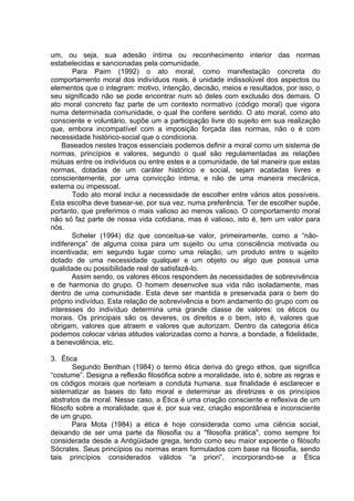 um, ou seja, sua adesão íntima ou reconhecimento interior das normas
estabelecidas e sancionadas pela comunidade.
Para Paim (1992) o ato moral, como manifestação concreta do
comportamento moral dos indivíduos reais, é unidade indissolúvel dos aspectos ou
elementos que o integram: motivo, intenção, decisão, meios e resultados, por isso, o
seu significado não se pode encontrar num só deles com exclusão dos demais. O
ato moral concreto faz parte de um contexto normativo (código moral) que vigora
numa determinada comunidade, o qual lhe confere sentido. O ato moral, como ato
consciente e voluntário, supõe um a participação livre do sujeito em sua realização
que, embora incompatível com a imposição forçada das normas, não o é com
necessidade histórico-social que o condiciona.
Baseados nestes traços essenciais podemos definir a moral como um sistema de
normas, princípios e valores, segundo o qual são regulamentadas as relações
mútuas entre os indivíduos ou entre estes e a comunidade, de tal maneira que estas
normas, dotadas de um caráter histórico e social, sejam acatadas livres e
conscientemente, por uma convicção íntima, e não de uma maneira mecânica,
externa ou impessoal.
Todo ato moral inclui a necessidade de escolher entre vários atos possíveis.
Esta escolha deve basear-se, por sua vez, numa preferência. Ter de escolher supõe,
portanto, que preferimos o mais valioso ao menos valioso. O comportamento moral
não só faz parte de nossa vida cotidiana, mas é valioso, isto é, tem um valor para
nós.
Scheler (1994) diz que conceitua-se valor, primeiramente, como a “não-
indiferença” de alguma coisa para um sujeito ou uma consciência motivada ou
incentivada; em segundo lugar como uma relação, um produto entre o sujeito
dotado de uma necessidade qualquer e um objeto ou algo que possua uma
qualidade ou possibilidade real de satisfazê-lo.
Assim sendo, os valores éticos respondem às necessidades de sobrevivência
e de harmonia do grupo. O homem desenvolve sua vida não isoladamente, mas
dentro de uma comunidade. Esta deve ser mantida e preservada para o bem do
próprio indivíduo. Esta relação de sobrevivência e bom andamento do grupo com os
interesses do indivíduo determina uma grande classe de valores: os éticos ou
morais. Os principais são os deveres, os direitos e o bem, isto é, valores que
obrigam, valores que atraem e valores que autorizam. Dentro da categoria ética
podemos colocar várias atitudes valorizadas como a honra, a bondade, a fidelidade,
a benevolência, etc.
3. Ética
Segundo Benthan (1984) o termo ética deriva do grego ethos, que significa
“costume”. Designa a reflexão filosófica sobre a moralidade, isto é, sobre as regras e
os códigos morais que norteiam a conduta humana. sua finalidade é esclarecer e
sistematizar as bases do fato moral e determinar as diretrizes e os princípios
abstratos da moral. Nesse caso, a Ética é uma criação consciente e reflexiva de um
filósofo sobre a moralidade, que é, por sua vez, criação espontânea e inconsciente
de um grupo.
Para Mota (1984) a ética é hoje considerada como uma ciência social,
deixando de ser uma parte da filosofia ou a "filosofia prática", como sempre foi
considerada desde a Antigüidade grega, tendo como seu maior expoente o filósofo
Sócrates. Seus princípios ou normas eram formulados com base na filosofia, sendo
tais princípios considerados válidos “a priori”, incorporando-se a Ética
 