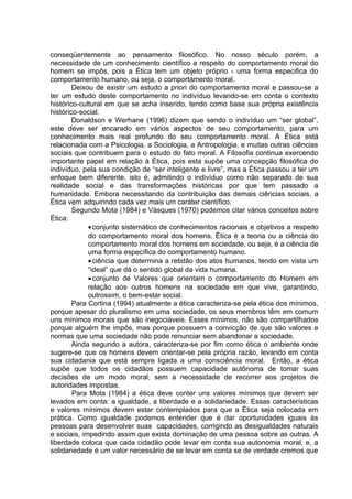 conseqüentemente ao pensamento filosófico. No nosso século porém, a
necessidade de um conhecimento científico a respeito do comportamento moral do
homem se impôs, pois a Ética tem um objeto próprio - uma forma especifica do
comportamento humano, ou seja, o comportamento moral.
Deixou de existir um estudo a priori do comportamento moral e passou-se a
ter um estudo deste comportamento no indivíduo levando-se em conta o contexto
histórico-cultural em que se acha inserido, tendo como base sua própria existência
histórico-social.
Donaldson e Werhane (1996) dizem que sendo o indivíduo um “ser global”,
este deve ser encarado em vários aspectos de seu comportamento, para um
conhecimento mais real profundo do seu comportamento moral. A Ética está
relacionada com a Psicologia, a Sociologia, a Antropologia, e muitas outras ciências
sociais que contribuem para o estudo do fato moral. A Filosofia continua exercendo
importante papel em relação à Ética, pois esta supõe uma concepção filosófica do
indivíduo, pela sua condição de “ser inteligente e livre”, mas a Ética passou a ter um
enfoque bem diferente, isto é, admitindo o indivíduo como não separado de sua
realidade social e das transformações históricas por que tem passado a
humanidade. Embora necessitando da contribuição das demais ciências sociais, a
Ética vem adquirindo cada vez mais um caráter científico.
Segundo Mota (1984) e Vásques (1970) podemos citar vários conceitos sobre
Ética:
•conjunto sistemático de conhecimentos racionais e objetivos a respeito
do comportamento moral dos homens. Ética é a teoria ou a ciência do
comportamento moral dos homens em sociedade, ou seja, é a ciência de
uma forma específica do comportamento humano.
•ciência que determina a retidão dos atos humanos, tendo em vista um
“ideal” que dá o sentido global da vida humana.
•conjunto de Valores que orientam o comportamento do Homem em
relação aos outros homens na sociedade em que vive, garantindo,
outrossim, o bem-estar social.
Para Cortina (1994) atualmente a ética caracteriza-se pela ética dos mínimos,
porque apesar do pluralismo em uma sociedade, os seus membros têm em comum
uns mínimos morais que são inegociáveis. Esses mínimos, não são compartilhados
porque alguém lhe impôs, mas porque possuem a convicção de que são valores e
normas que uma sociedade não pode renunciar sem abandonar a sociedade.
Ainda segundo a autora, caracteriza-se por fim como ética o ambiente onde
sugere-se que os homens devem orientar-se pela própria razão, levando em conta
sua cidadania que está sempre ligada a uma consciência moral. Então, a ética
supõe que todos os cidadãos possuem capacidade autônoma de tomar suas
decisões de um modo moral, sem a necessidade de recorrer aos projetos de
autoridades impostas.
Para Mota (1984) a ética deve conter uns valores mínimos que devem ser
levados em conta: a igualdade, a liberdade e a solidariedade. Essas características
e valores mínimos devem estar contemplados para que a Ética seja colocada em
prática. Como igualdade podemos entender que é dar oportunidades iguais às
pessoas para desenvolver suas capacidades, corrigindo as desigualdades naturais
e sociais, impedindo assim que exista dominação de uma pessoa sobre as outras. A
liberdade coloca que cada cidadão pode levar em conta sua autonomia moral, e, a
solidariedade é um valor necessário de se levar em conta se de verdade cremos que
 