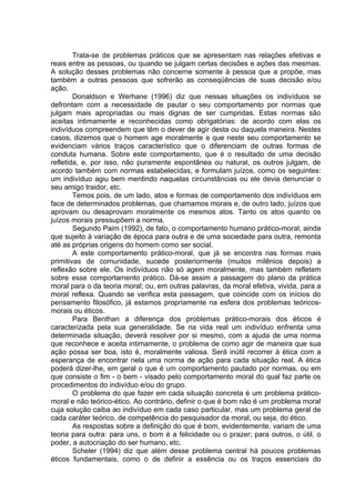 Trata-se de problemas práticos que se apresentam nas relações efetivas e
reais entre as pessoas, ou quando se julgam certas decisões e ações das mesmas.
A solução desses problemas não concerne somente à pessoa que a propõe, mas
também a outras pessoas que sofrerão as conseqüências de suas decisão e/ou
ação.
Donaldson e Werhane (1996) diz que nessas situações os indivíduos se
defrontam com a necessidade de pautar o seu comportamento por normas que
julgam mais apropriadas ou mais dignas de ser cumpridas. Estas normas são
aceitas intimamente e reconhecidas como obrigatórias: de acordo com elas os
indivíduos compreendem que têm o dever de agir desta ou daquela maneira. Nestes
casos, dizemos que o homem age moralmente e que neste seu comportamento se
evidenciam vários traços característico que o diferenciam de outras formas de
conduta humana. Sobre este comportamento, que é o resultado de uma decisão
refletida, e, por isso, não puramente espontânea ou natural, os outros julgam, de
acordo também com normas estabelecidas, e formulam juízos, como os seguintes:
um indivíduo agiu bem mentindo naquelas circunstâncias ou ele devia denunciar o
seu amigo traidor, etc.
Temos pois, de um lado, atos e formas de comportamento dos indivíduos em
face de determinados problemas, que chamamos morais e, de outro lado, juízos que
aprovam ou desaprovam moralmente os mesmos atos. Tanto os atos quanto os
juízos morais pressupõem a norma.
Segundo Paim (1992), de fato, o comportamento humano prático-moral, ainda
que sujeito à variação de época para outra e de uma sociedade para outra, remonta
até as próprias origens do homem como ser social.
A este comportamento prático-moral, que já se encontra nas formas mais
primitivas de comunidade, sucede posteriormente (muitos milênios depois) a
reflexão sobre ele. Os indivíduos não só agem moralmente, mas também refletem
sobre esse comportamento prático. Dá-se assim a passagem do plano da prática
moral para o da teoria moral; ou, em outras palavras, da moral efetiva, vivida, para a
moral reflexa. Quando se verifica esta passagem, que coincide com os inícios do
pensamento filosófico, já estamos propriamente na esfera dos problemas teóricos-
morais ou éticos.
Para Benthan a diferença dos problemas prático-morais dos éticos é
caracterizada pela sua generalidade. Se na vida real um indivíduo enfrenta uma
determinada situação, deverá resolver por si mesmo, com a ajuda de uma norma
que reconhece e aceita intimamente, o problema de como agir de maneira que sua
ação possa ser boa, isto é, moralmente valiosa. Será inútil recorrer à ética com a
esperança de encontrar nela uma norma de ação para cada situação real. A ética
poderá dizer-lhe, em geral o que é um comportamento pautado por normas, ou em
que consiste o fim - o bem - visado pelo comportamento moral do qual faz parte os
procedimentos do indivíduo e/ou do grupo.
O problema do que fazer em cada situação concreta é um problema prático-
moral e não teórico-ético. Ao contrário, definir o que é bom não é um problema moral
cuja solução caiba ao indivíduo em cada caso particular, mas um problema geral de
cada caráter teórico, de competência do pesquisador da moral, ou seja, do ético.
As respostas sobre a definição do que é bom, evidentemente, variam de uma
teoria para outra: para uns, o bom é a felicidade ou o prazer; para outros, o útil, o
poder, a autocriação do ser humano, etc.
Scheler (1994) diz que além desse problema central há poucos problemas
éticos fundamentais, como o de definir a essência ou os traços essenciais do
 