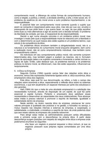 comportamento moral, a diferença de outras formas de comportamento humano,
como a religião, a política, o direito, a atividade científica, a arte, o trato social, etc. O
problema da essência do ato moral envia a outro problema importantíssimo: o da
responsabilidade.
É possível falar em comportamento moral somente quando o sujeito que
assim se comporta é responsável pelos seus atos, mas isto por sua vez, envolve o
pressuposto de que pôde fazer o que queria fazer, ou seja, de que pôde escolher
entre duas ou mais alternativas e agir de acordo com a decisão tomada. O problema
da liberdade da vontade, por isso, é inseparável do da responsabilidade.
Decidir e agir numa situação concreta é um problema prático moral; mas
investigar o modo pelo qual a responsabilidade moral se relaciona com a liberdade e
com o determinismo ao qual nossos atos estão sujeitos é um problema teórico, cujo
estudo é da competência da ética.
Os problemas éticos envolvem também a obrigatoriedade moral, isto é, a
natureza e os fundamentos do cumprimento moral enquanto obrigatório, bem como
a realização moral, não só como empreendimento individual, mas também como
empreendimento coletivo.
Os indivíduos em seu comportamento prático moral, não somente cumprem
determinados atos, mas também julgam e avaliam os mesmos, isto é, formulam
juízos de aprovação deles e se sujeitam consciente e livremente a certas normas ou
regras de ação. Então, cabe destacar que, os problemas teóricos e os problemas
práticos no terreno moral, se diferenciam, mas não estão separados, influenciam-se
reciprocamente.
5. A Ética na Empresa
Segundo Cortina (1994) quando vamos falar das relações entre ética e
economia, temos três expressões fortemente ligadas entre si: ética econômica, ética
empresarial e ética dos negócios.
Esta ética, seja qual for sua denominação, se refere, a todo o campo das
relações sobre economia e ética, especialmente a reflexão ética sobre os sistemas
econômicos, o que tem atualmente um especial interesse por parte dos estudiosos e
dos gerentes.
Hall (1984) diz que a meta de uma atividade empresarial é a satisfação das
necessidades humanas, através da disposição de um capital, do qual faz parte
essencial o capital humano. Portanto o empresário deve satisfazer essas
necessidades e desenvolver as capacidades dos seus colaboradores. Para alcançar
estas metas é preciso valorizar e promover o espírito de liberdade, igualdade e
solidariedade dentro da empresa.
Neste sentido, na recém nascida ética da empresa, precisa-se ter como
valores principais à qualidade dos produtos e na gestão, a honradez no serviço, o
mútuo respeito nas relações internas e externas da empresa, a cooperação, a
solidariedade, a criatividade, a iniciativa e o espírito de risco, de onde podemos dizer
que sem esses valores as empresas não poderão sobreviver.
Para atingir estas metas os administradores possuem certas dificuldades
onde a primeira surge com a desconfiança na própria ética. A partir desta
desconfiança surgem posições com respeito às relações entre ética e empresa onde
poderíamos enumerar as seguintes:
•Ao fazer um negócio é possível esquecer a ética comum, já que os
negócios possuem suas próprias regras comandadas por uma ética
própria.
 