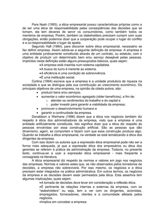 Para Nash (1993), a ética empresarial possui características próprias como a
de ser uma ética de responsabilidade pelas conseqüências das decisões que se
tomam, ela tem deveres de servir os consumidores, como também todos os
membros da empresa. Porém, também os stakeholders precisam cumprir com suas
obrigações, então podemos dizer que a cooperação pode ocupar o lugar do conflito
e a co-responsabilidade o lugar da apatia.
Segundo Hall (1984), para discorrer sobre ética empresarial, necessário se
faz definir empresa. Assim adota-se a seguinte definição de empresa: A empresa é
uma entidade juridicamente constituída através de um contrato, ou estatuto, com o
objetivo de produzir um determinado bem e/ou serviço desejável pelas pessoas.
Implícitos nesta definição estão alguns pressupostos básicos, quais sejam:
•A empresa está inserida num sistema capitalista.
•A busca do lucro é inerente ao sistema.
•A eficiência é uma condição de sobrevivência.
•É uma instituição social.
Cortina (1994) escreve que a empresa é a unidade produtora de riqueza na
sociedade e que se distingue pela sua contribuição ao crescimento econômico. Os
principais objetivos de uma empresa, na opinião da citada autora, são:
• produzir bens e/ou serviços;
• aumentar o valor econômico agregado (obter benefícios), a fim de:
o atender os rendimentos do trabalho e do capital e
o poder investir para garantir a viabilidade da empresa;
• promover o desenvolvimento humano e
• garantir a continuidade da empresa.
Donaldson e Werhane (1996) dizem que a ética nos negócios também diz
respeito à ética dos administradores da empresa, visto que a empresa é uma
entidade artificialmente constituída. Isto significa dizer que a ética diz respeito às
pessoas envolvidas por essa construção artificial. São as pessoas que dão
dinamismo, agem, se comportam e fazem com que essa construção produza algo.
Quando se trabalha a ética empresarial, na verdade se está tematizando a ética dos
dirigentes da empresa.
Com isso dizem os autores que a expressão ética empresarial pode não ser a
forma mais adequada, já que a expressão ética dos empresários ou ética dos
gerentes se referem à prática da administração da empresa. Todavia, no presente
texto, continua-se a usar a expressão ética empresarial - mais freqüente e
consagrada na literatura.
A ética empresarial diz respeito às normas e valores em jogo nos negócios
das empresas. Normas e valores estes que, se não observados pelos tomadores de
decisões, a empresa não sobreviverá. Por isso mesmo, os negócios e a ética
precisam estar integrados na prática administrativa. Em outros termos, os negócios
da empresa e as decisões devem estar permeados pela ética. Esta assertiva tem
algumas implicações, quais sejam:
•A tomada de decisões deve levar em consideração a reflexão ética.
•É pertinente às relações internas e externas da empresa, com os
“stakeholders” ou seja, tem a ver com os dirigentes, acionistas,
empregados, fornecedores, clientes e a comunidade afetada pelos
negócios.
•Implica em conceber a empresa:
 