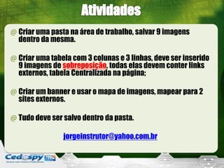 @ Criar uma pasta na área de trabalho, salvar 9 imagens
dentro da mesma.
@ Criar uma tabela com 3 colunas e 3 linhas, deve ser inserido
9 imagens de sobreposição, todas elas devem conter links
externos, tabela Centralizada na página;
@ Criar um banner e usar o mapa de imagens, mapear para 2
sites externos.
@ Tudo deve ser salvo dentro da pasta.
jorgeinstrutor@yahoo.com.br
 