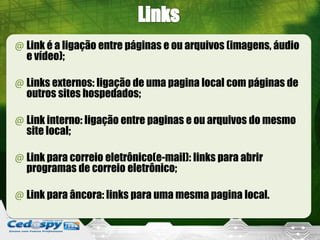 @ Link é a ligação entre páginas e ou arquivos (imagens, áudio
e vídeo);
@ Links externos: ligação de uma pagina local com páginas de
outros sites hospedados;
@ Link interno: ligação entre paginas e ou arquivos do mesmo
site local;
@ Link para correio eletrônico(e-mail): links para abrir
programas de correio eletrônico;
@ Link para âncora: links para uma mesma pagina local.
 