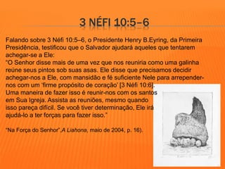 3 NÉFI 10:5–6 
Falando sobre 3 Néfi 10:5–6, o Presidente Henry B.Eyring, da Primeira 
Presidência, testificou que o Salvador ajudará aqueles que tentarem 
achegar-se a Ele: 
“O Senhor disse mais de uma vez que nos reuniria como uma galinha 
reúne seus pintos sob suas asas. Ele disse que precisamos decidir 
achegar-nos a Ele, com mansidão e fé suficiente Nele para arrepender-nos 
com um ‘firme propósito de coração’ [3 Néfi 10:6]. 
Uma maneira de fazer isso é reunir-nos com os santos 
em Sua Igreja. Assista as reuniões, mesmo quando 
isso pareça difícil. Se você tiver determinação, Ele irá 
ajudá-lo a ter forças para fazer isso.” 
“Na Força do Senhor”,A Liahona, maio de 2004, p. 16). 
 