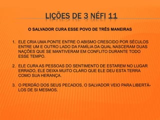 LIÇÕES DE 3 NÉFI 11 
O SALVADOR CURA ESSE POVO DE TRÊS MANEIRAS 
1. ELE CRIA UMA PONTE ENTRE O ABISMO CRESCIDO POR SÉCULOS 
ENTRE UM E OUTRO LADO DA FAMÍLIA DA QUAL NASCERAM DUAS 
NAÇÕES QUE SE MANTIVERAM EM CONFLITO DURANTE TODO 
ESSE TEMPO. 
2. ELE CURA AS PESSOAS DO SENTIMENTO DE ESTAREM NO LUGAR 
ERRADO, ELE DEIXA MUITO CLARO QUE ELE DEU ESTA TERRA 
COMO SUA HERANÇA. 
3. O PERDÃO DOS SEUS PECADOS, O SALVADOR VEIO PARA LIBERTÁ- 
LOS DE SI MESMOS. 
 