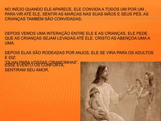NO INÍCIO QUANDO ELE APARECE, ELE CONVIDA A TODOS UM POR UM , 
PARA VIR ATÉ ELE, SENTIR AS MARCAS NAS SUAS MÃOS E SEUS PÉS, AS 
CRIANÇAS TAMBÉM SÃO CONVIDADAS. 
DEPOIS VEMOS UMA INTERAÇÃO ENTRE ELE E AS CRIANÇAS, ELE PEDE 
QUE AS CRIANÇAS SEJAM LEVADAS ATÉ ELE. CRISTO AS ABENÇOA UMA A 
UMA. 
DEPOIS ELAS SÃO RODEADAS POR ANJOS, ELE SE VIRA PARA OS ADULTOS 
E DIZ: 
“OLHAI PARA VOSSAS CRIANCINHAS”. 
ESSE EVENTO OS CONFORTA, 
SENTIRAM SEU AMOR. 
 
