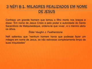 3 NÉFI 8:1. MILAGRES REALIZADOS EM NOME 
DE JESUS 
Conheço um grande homem que tomou o filho morto nos braços e 
disse: ‘Em nome de Jesus Cristo e pelo poder e autoridade do Santo 
Sacerdócio de Melquisedeque, ordeno-te que vivas’, e o menino abriu 
os olhos. 
Élder Vaughn J. Featherstone 
Néfi salientou que “nenhum homem havia que pudesse fazer um 
milagre em nome de Jesus, se não estivesse completamente limpo de 
suas iniquidades” 
 